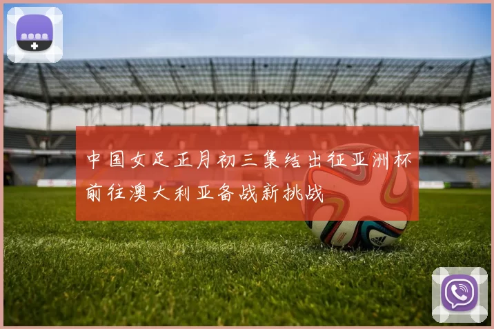 中国女足正月初三集结出征亚洲杯前往澳大利亚备战新挑战
