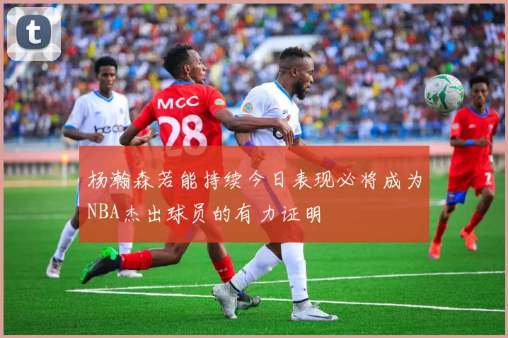 杨瀚森若能持续今日表现必将成为NBA杰出球员的有力证明