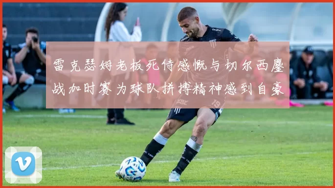 雷克瑟姆老板死侍感慨与切尔西鏖战加时赛为球队拼搏精神感到自豪