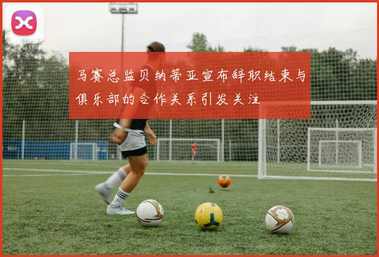 马赛总监贝纳蒂亚宣布辞职结束与俱乐部的合作关系引发关注