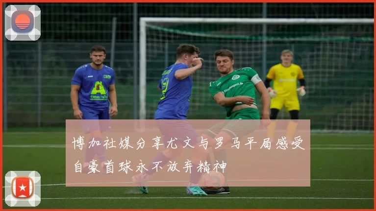 博加社媒分享尤文与罗马平局感受自豪首球永不放弃精神