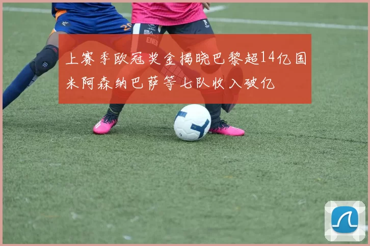 上赛季欧冠奖金揭晓巴黎超14亿国米阿森纳巴萨等七队收入破亿