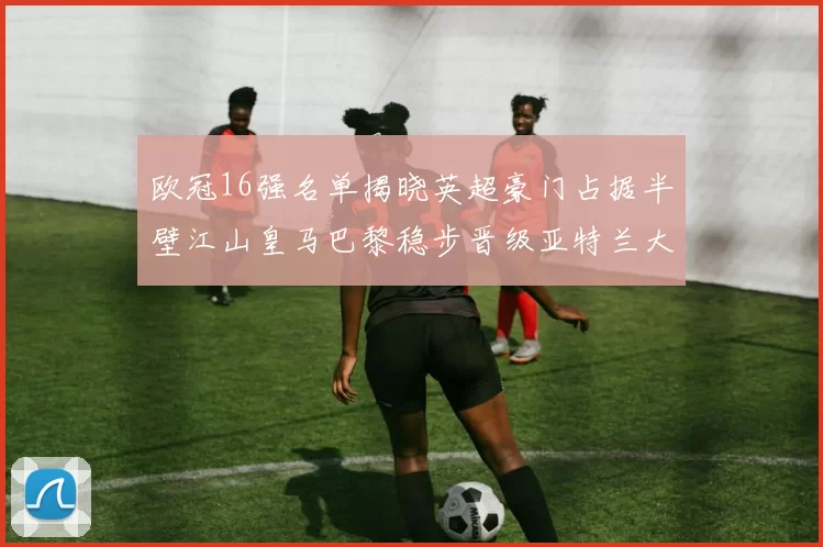 欧冠16强名单揭晓英超豪门占据半壁江山皇马巴黎稳步晋级亚特兰大独撑意甲希望