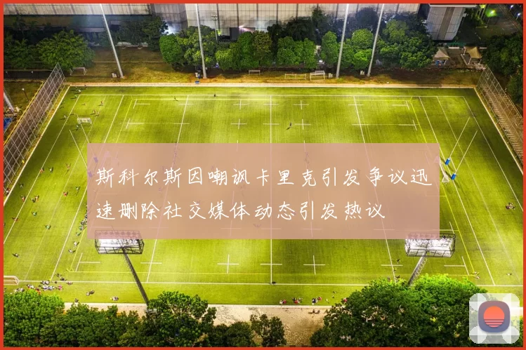 斯科尔斯因嘲讽卡里克引发争议迅速删除社交媒体动态引发热议