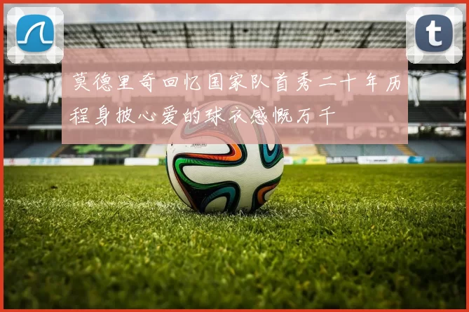 莫德里奇回忆国家队首秀二十年历程身披心爱的球衣感慨万千