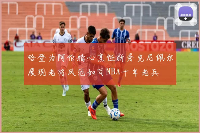哈登为阿伦精心烹饪新秀克尼佩尔展现老将风范如同NBA十年老兵