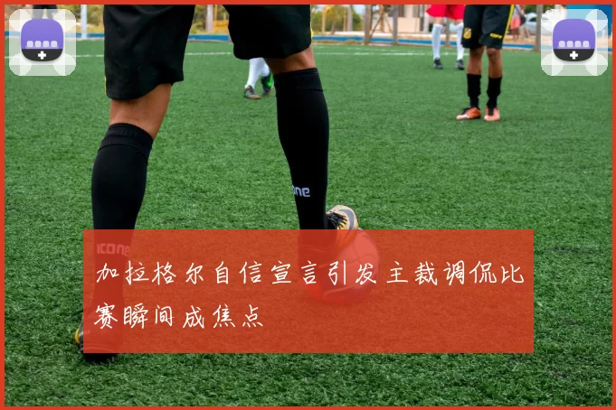 加拉格尔自信宣言引发主裁调侃比赛瞬间成焦点