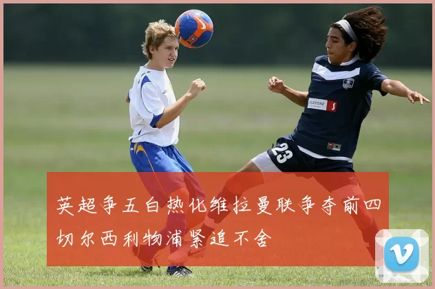 英超争五白热化维拉曼联争夺前四切尔西利物浦紧追不舍