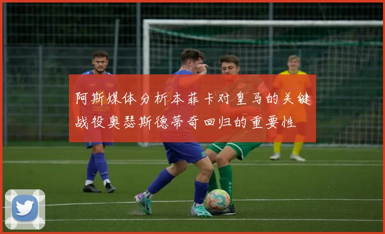阿斯媒体分析本菲卡对皇马的关键战役奥瑟斯德蒂奇回归的重要性