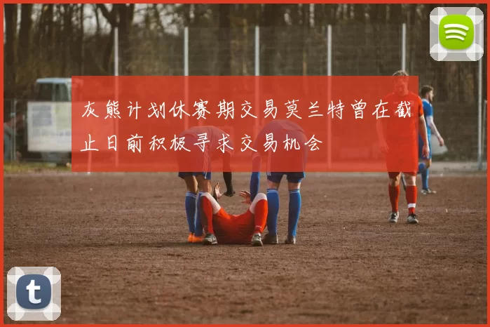 灰熊计划休赛期交易莫兰特曾在截止日前积极寻求交易机会