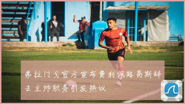 弗拉门戈官方宣布费利佩路易斯辞去主帅职务引发热议