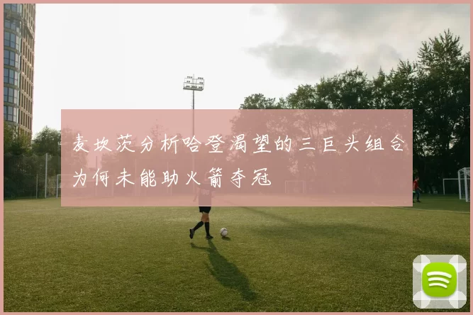 麦坎茨分析哈登渴望的三巨头组合为何未能助火箭夺冠