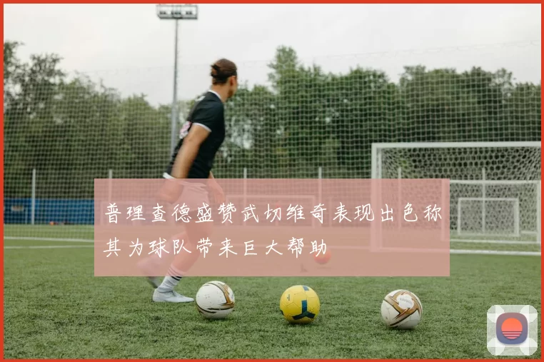 普理查德盛赞武切维奇表现出色称其为球队带来巨大帮助