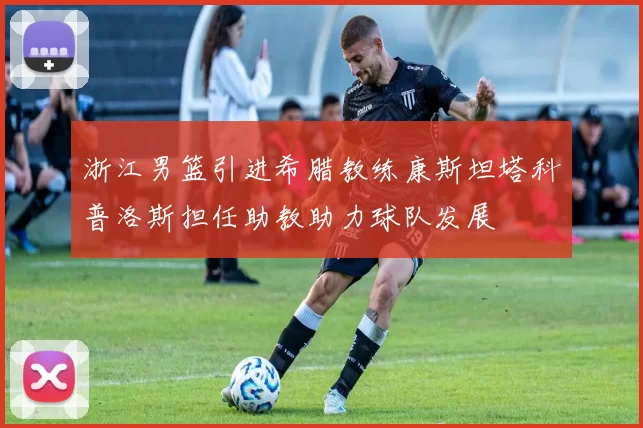 浙江男篮引进希腊教练康斯坦塔科普洛斯担任助教助力球队发展