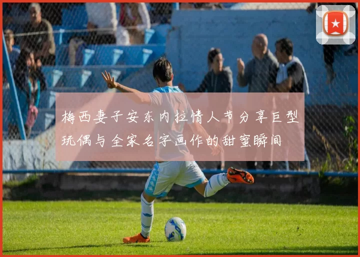 梅西妻子安东内拉情人节分享巨型玩偶与全家名字画作的甜蜜瞬间