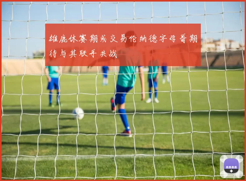 雄鹿休赛期或交易伦纳德字母哥期待与其联手共战