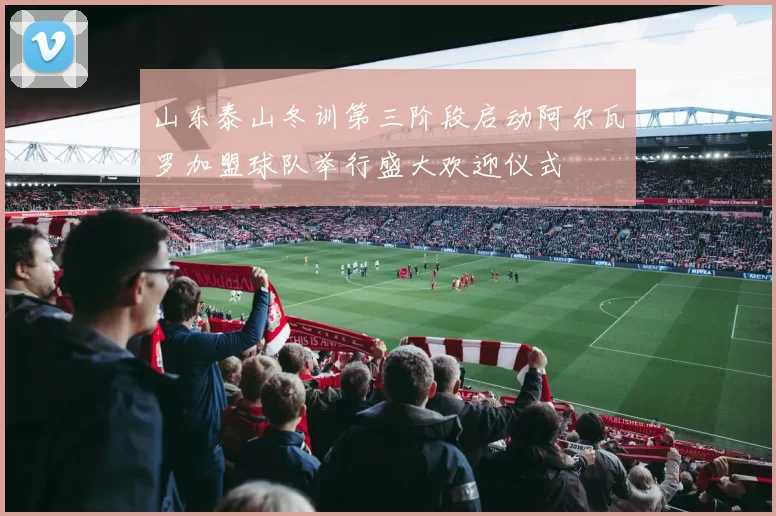 山东泰山冬训第三阶段启动阿尔瓦罗加盟球队举行盛大欢迎仪式
