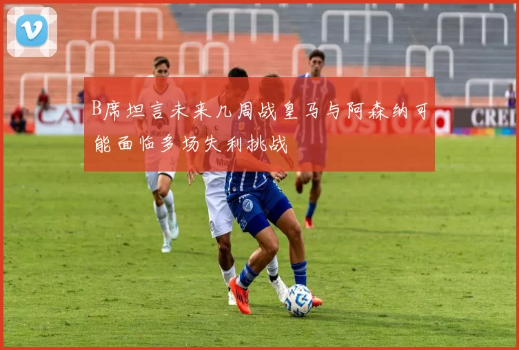 B席坦言未来几周战皇马与阿森纳可能面临多场失利挑战