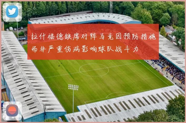 拉什福德缺席对阵马竞因预防措施而非严重伤病影响球队战斗力