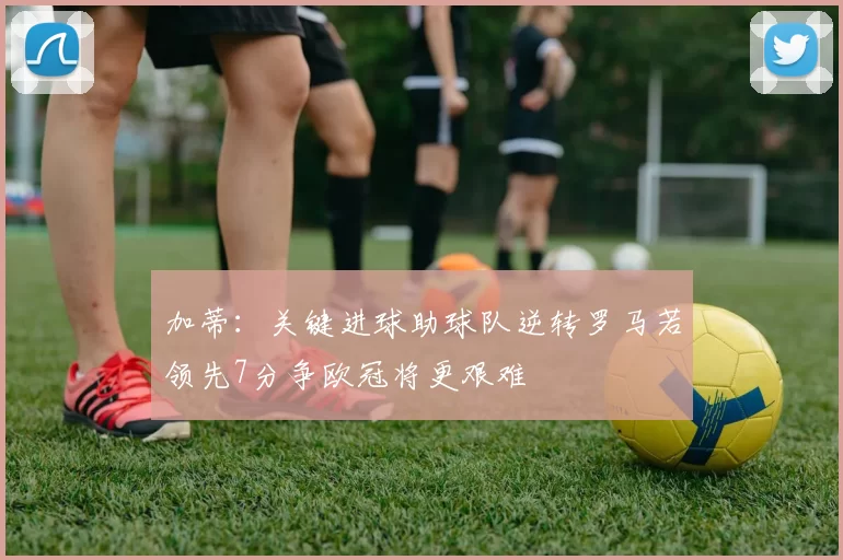 加蒂：关键进球助球队逆转罗马若领先7分争欧冠将更艰难